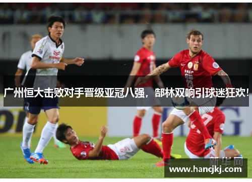 广州恒大击败对手晋级亚冠八强，郜林双响引球迷狂欢！